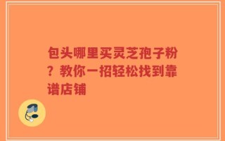 包头哪里买灵芝孢子粉？教你一招轻松找到靠谱店铺