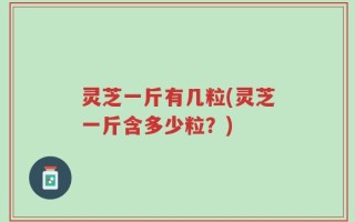 灵芝一斤有几粒(灵芝一斤含多少粒？)
