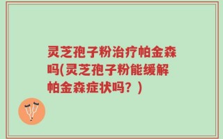 灵芝孢子粉治疗帕金森吗(灵芝孢子粉能缓解帕金森症状吗？)