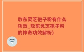 敖东灵芝孢子粉有什么功效_敖东灵芝孢子粉的神奇功效解析)