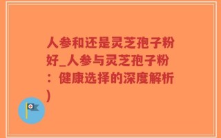 人参和还是灵芝孢子粉好_人参与灵芝孢子粉：健康选择的深度解析)