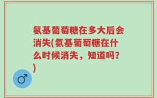 氨基葡萄糖在多大后会消失(氨基葡萄糖在什么时候消失，知道吗？)