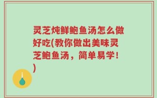 灵芝炖鲜鲍鱼汤怎么做好吃(教你做出美味灵芝鲍鱼汤，简单易学！)