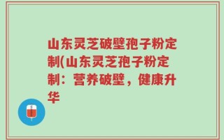 山东灵芝破壁孢子粉定制(山东灵芝孢子粉定制：营养破壁，健康升华