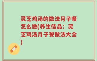 灵芝鸡汤的做法月子餐怎么做(养生佳品：灵芝鸡汤月子餐做法大全)