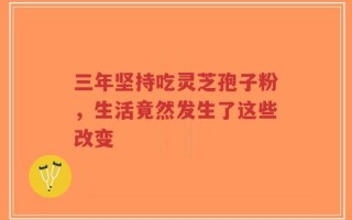 三年坚持吃灵芝孢子粉，生活竟然发生了这些改变