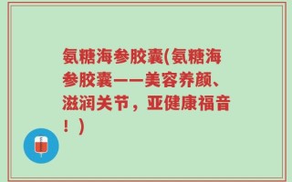 氨糖海参胶囊(氨糖海参胶囊——美容养颜、滋润关节，亚健康福音！)