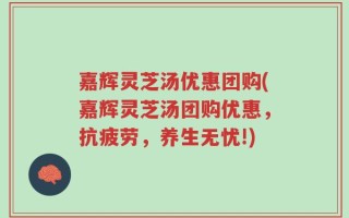 嘉辉灵芝汤优惠团购(嘉辉灵芝汤团购优惠，抗疲劳，养生无忧!)