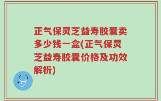 正气保灵芝益寿胶囊卖多少钱一盒(正气保灵芝益寿胶囊价格及功效解析)
