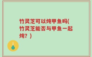 竹灵芝可以炖甲鱼吗(竹灵芝能否与甲鱼一起炖？)