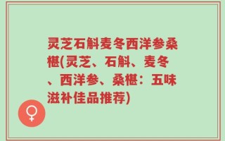 灵芝石斛麦冬西洋参桑椹(灵芝、石斛、麦冬、西洋参、桑椹：五味滋补佳品推荐)