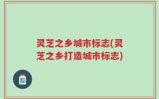 灵芝之乡城市标志(灵芝之乡打造城市标志)