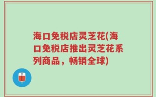 海口免税店灵芝花(海口免税店推出灵芝花系列商品，畅销全球)