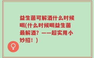 益生菌可解酒什么时候喝(什么时候喝益生菌最解酒？——超实用小妙招！)