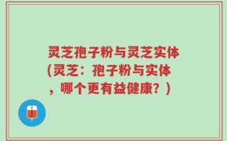 灵芝孢子粉与灵芝实体(灵芝：孢子粉与实体，哪个更有益健康？)