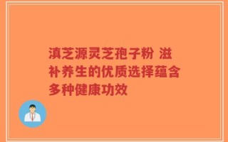 滇芝源灵芝孢子粉 滋补养生的优质选择蕴含多种健康功效
