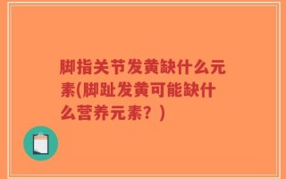 脚指关节发黄缺什么元素(脚趾发黄可能缺什么营养元素？)