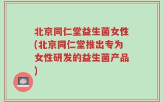 北京同仁堂益生菌女性(北京同仁堂推出专为女性研发的益生菌产品)