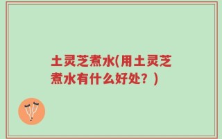 土灵芝煮水(用土灵芝煮水有什么好处？)