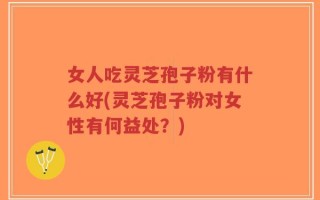 女人吃灵芝孢子粉有什么好(灵芝孢子粉对女性有何益处？)