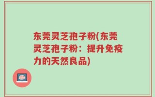 东莞灵芝孢子粉(东莞灵芝孢子粉：提升免疫力的天然良品)