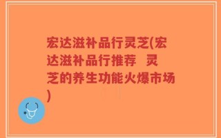 宏达滋补品行灵芝(宏达滋补品行推荐  灵芝的养生功能火爆市场)