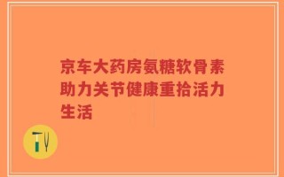 京车大药房氨糖软骨素助力关节健康重拾活力生活