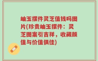 岫玉摆件灵芝值钱吗图片(珍贵岫玉摆件：灵芝图案引吉祥，收藏颜值与价值俱佳)