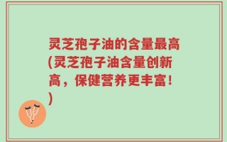 灵芝孢子油的含量最高(灵芝孢子油含量创新高，保健营养更丰富！)