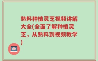 熟料种植灵芝视频讲解大全(全面了解种植灵芝，从熟料到视频教学)