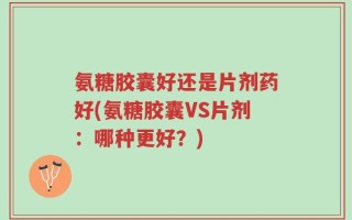 氨糖胶囊好还是片剂药好(氨糖胶囊VS片剂：哪种更好？)