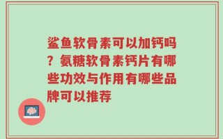 鲨鱼软骨素可以加钙吗？氨糖软骨素钙片有哪些功效与作用有哪些品牌可以推荐