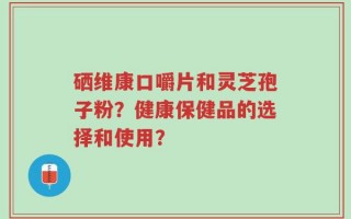 硒维康口嚼片和灵芝孢子粉？健康保健品的选择和使用？