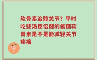 软骨素治髋关节？平时吃些汤臣倍健的氨糖软骨素是不是能减轻关节疼痛