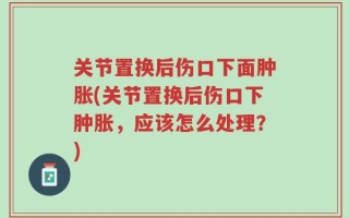 关节置换后伤口下面肿胀(关节置换后伤口下肿胀，应该怎么处理？)