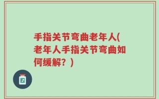 手指关节弯曲老年人(老年人手指关节弯曲如何缓解？)
