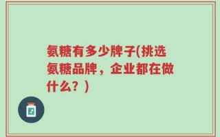 氨糖有多少牌子(挑选氨糖品牌，企业都在做什么？)