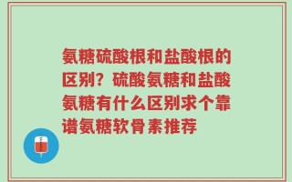 氨糖硫酸根和盐酸根的区别？硫酸氨糖和盐酸氨糖有什么区别求个靠谱氨糖软骨素推荐