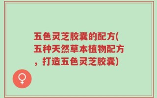 五色灵芝胶囊的配方(五种天然草本植物配方，打造五色灵芝胶囊)