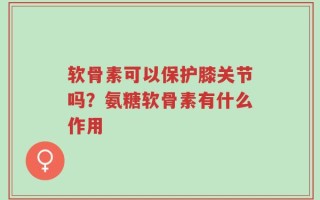 软骨素可以保护膝关节吗？氨糖软骨素有什么作用