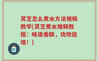 灵芝怎么煮水方法视频教学(灵芝煮水视频教程：味道香醇，功效倍增！)