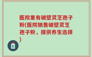 医院里有破壁灵芝孢子粉(医院销售破壁灵芝孢子粉，提供养生选择)
