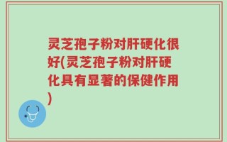 灵芝孢子粉对肝硬化很好(灵芝孢子粉对肝硬化具有显著的保健作用)