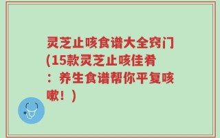 灵芝止咳食谱大全窍门(15款灵芝止咳佳肴：养生食谱帮你平复咳嗽！)
