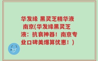 华发缘 黑灵芝精华液 南京(华发缘黑灵芝液：抗衰神器！南京专业口碑美爆算优惠！)
