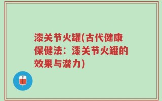 漆关节火罐(古代健康保健法：漆关节火罐的效果与潜力)