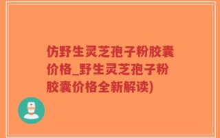 仿野生灵芝孢子粉胶囊价格_野生灵芝孢子粉胶囊价格全新解读)