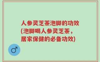 人参灵芝茶泡脚的功效(泡脚喝人参灵芝茶，居家保健的必备功效)