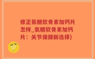 修正氨糖软骨素加钙片怎样_氨糖软骨素加钙片：关节保健新选择)