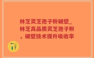 林芝灵芝孢子粉破壁_林芝高品质灵芝孢子粉，破壁技术提升吸收率